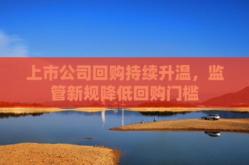 上市公司回购持续升温，监管新规降低回购门槛