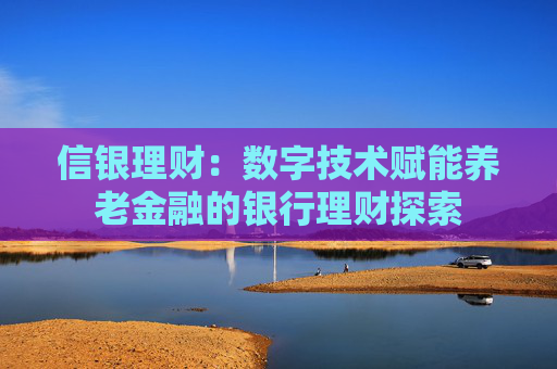信银理财：数字技术赋能养老金融的银行理财探索