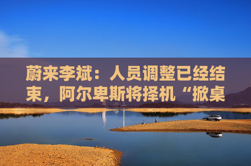 蔚来李斌：人员调整已经结束，阿尔卑斯将择机“掀桌子”
