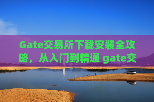 Gate交易所下载安装全攻略，从入门到精通 gate交易所怎么下载安装