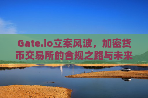 Gate.io立案风波，加密货币交易所的合规之路与未来展望