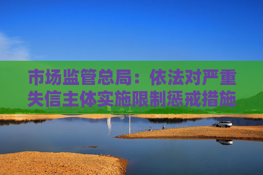 市场监管总局：依法对严重失信主体实施限制惩戒措施190万次
