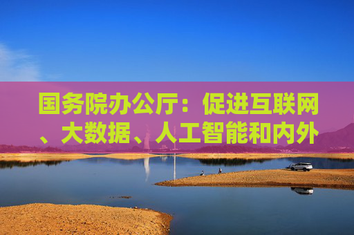国务院办公厅：促进互联网、大数据、人工智能和内外贸相关产业深度融合