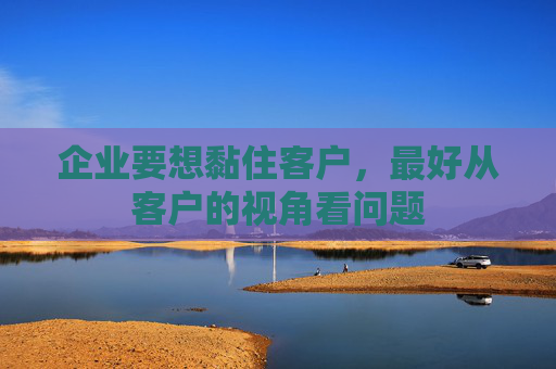 企业要想黏住客户，最好从客户的视角看问题