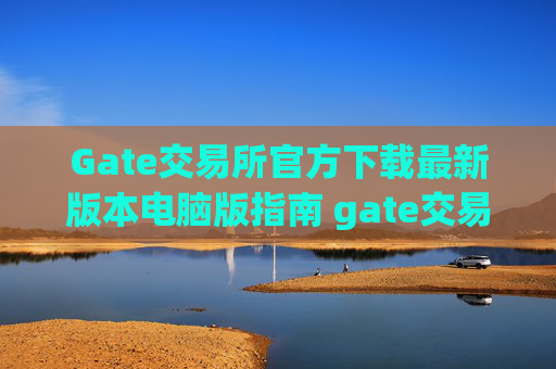 Gate交易所官方下载最新版本电脑版指南 gate交易所官方下载最新版本电脑版