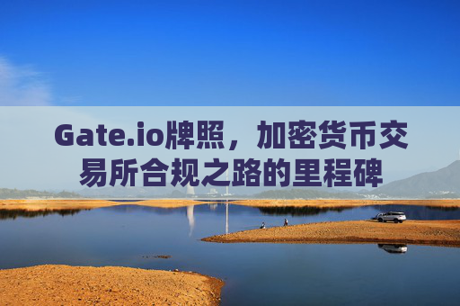 Gate.io牌照，加密货币交易所合规之路的里程碑