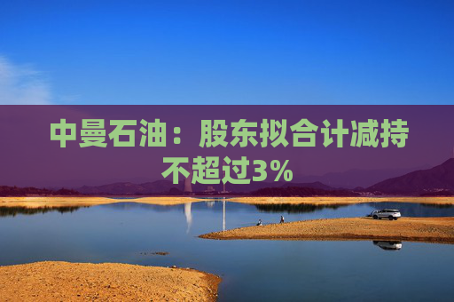 中曼石油：股东拟合计减持不超过3%