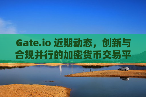 Gate.io 近期动态，创新与合规并行的加密货币交易平台
