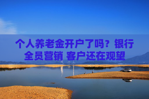 个人养老金开户了吗？银行全员营销 客户还在观望
