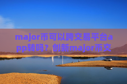 major币可以跨交易平台app转吗?创新major币交易所app下载