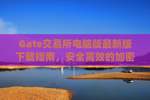 Gate交易所电脑版最新版下载指南，安全高效的加密货币交易平台 gate交易所下载电脑版最新版