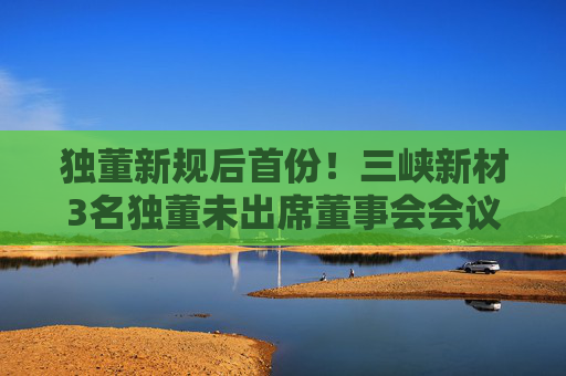 独董新规后首份！三峡新材3名独董未出席董事会会议遭警示