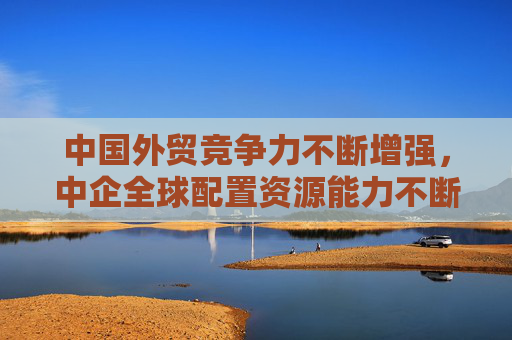 中国外贸竞争力不断增强，中企全球配置资源能力不断提升