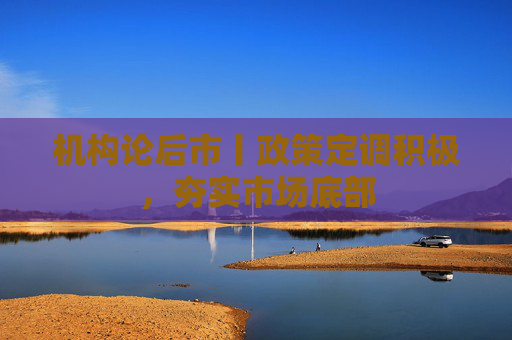 机构论后市丨政策定调积极，夯实市场底部