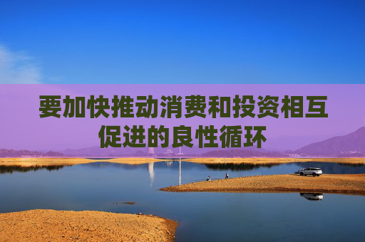 要加快推动消费和投资相互促进的良性循环