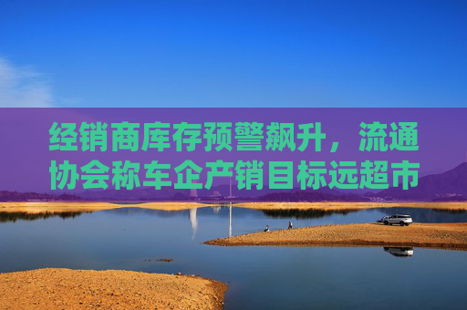 经销商库存预警飙升，流通协会称车企产销目标远超市场需求