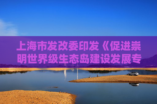 上海市发改委印发《促进崇明世界级生态岛建设发展专项支持政策》