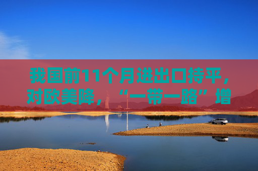 我国前11个月进出口持平，对欧美降，“一带一路”增