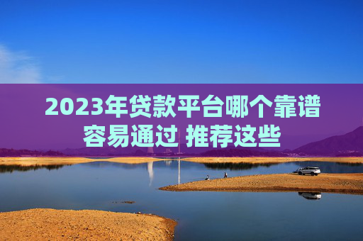 2023年贷款平台哪个靠谱容易通过 推荐这些