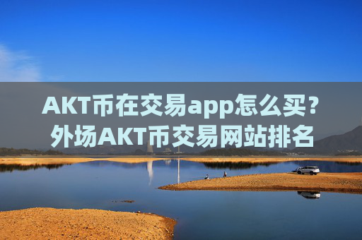 AKT币在交易app怎么买?外场AKT币交易网站排名
