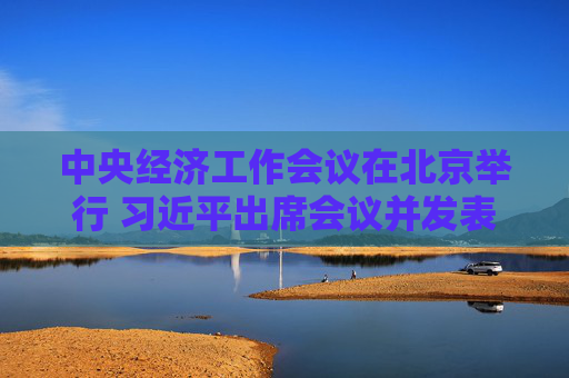 中央经济工作会议在北京举行 习近平出席会议并发表重要讲话
