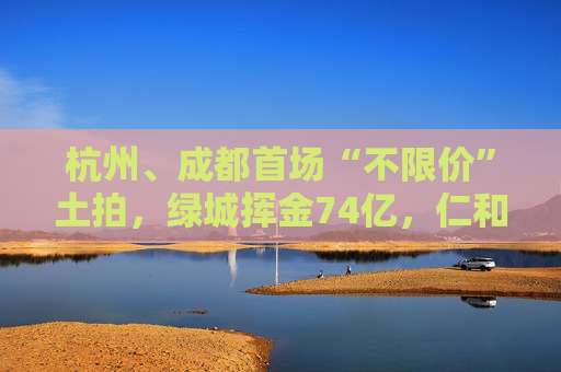 杭州、成都首场“不限价”土拍，绿城挥金74亿，仁和拿下新地王