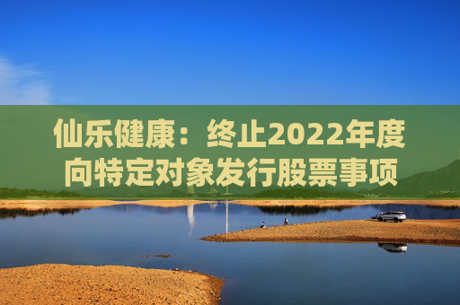 仙乐健康：终止2022年度向特定对象发行股票事项