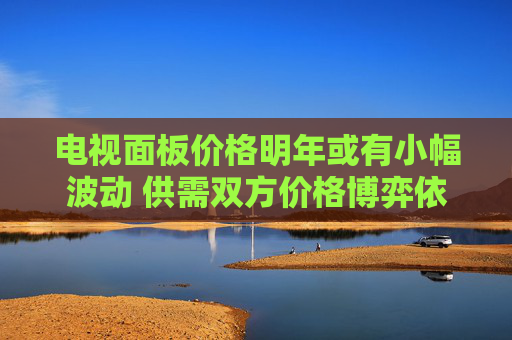 电视面板价格明年或有小幅波动 供需双方价格博弈依然焦灼