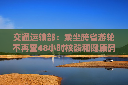 交通运输部：乘坐跨省游轮不再查48小时核酸和健康码
