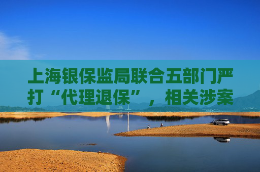上海银保监局联合五部门严打“代理退保”，相关涉案人数已近百人