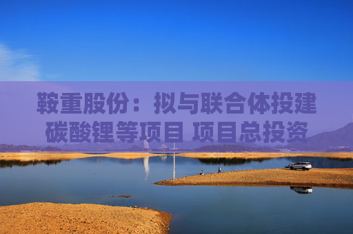 鞍重股份：拟与联合体投建碳酸锂等项目 项目总投资约260亿元