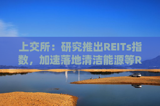 上交所：研究推出REITs指数，加速落地清洁能源等REITs项目