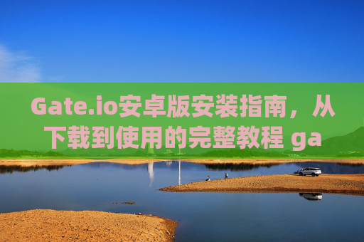 Gate.io安卓版安装指南，从下载到使用的完整教程 gateio 安卓怎么安装