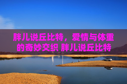 胖儿说丘比特，爱情与体重的奇妙交织 胖儿说丘比特