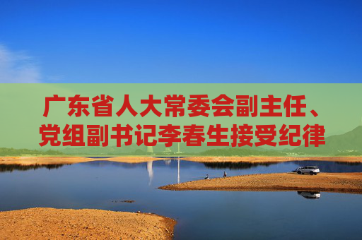 广东省人大常委会副主任、党组副书记李春生接受纪律审查和监察调查