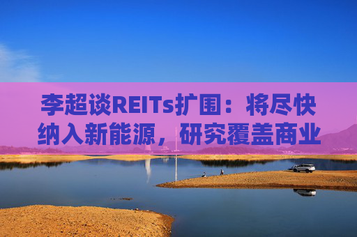 李超谈REITs扩围：将尽快纳入新能源，研究覆盖商业不动产