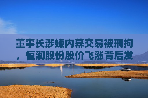 董事长涉嫌内幕交易被刑拘，恒润股份股价飞涨背后发生了啥？