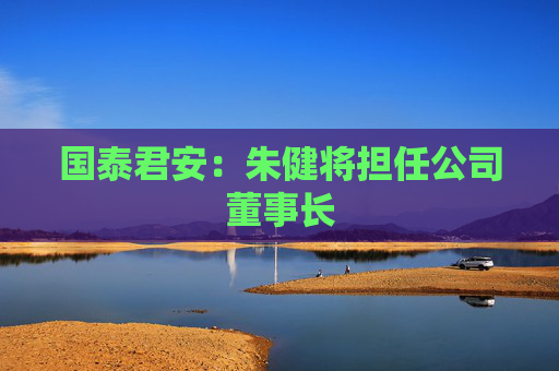 国泰君安：朱健将担任公司董事长