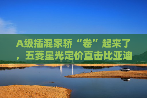 A级插混家轿“卷”起来了，五菱星光定价直击比亚迪秦
