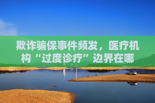 欺诈骗保事件频发，医疗机构“过度诊疗”边界在哪