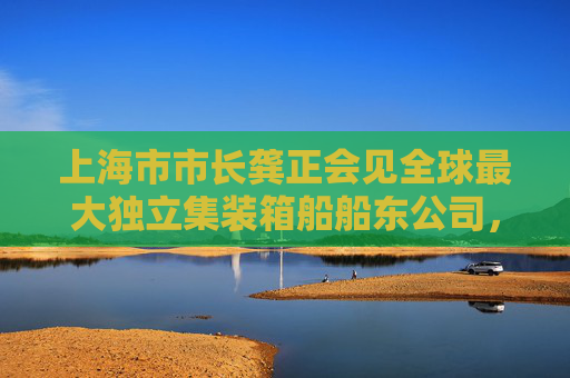 上海市市长龚正会见全球最大独立集装箱船船东公司，上海正巩固国际集装箱枢纽港地位