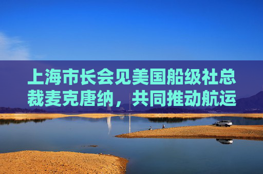 上海市长会见美国船级社总裁麦克唐纳，共同推动航运业智慧绿色转型