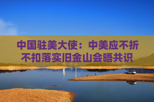 中国驻美大使：中美应不折不扣落实旧金山会晤共识