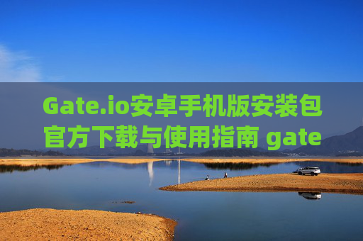 Gate.io安卓手机版安装包官方下载与使用指南 gateio 安卓手机版安装包官方