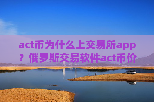 act币为什么上交易所app?俄罗斯交易软件act币价格
