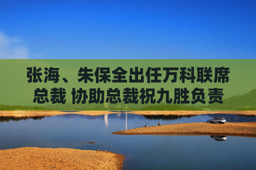 张海、朱保全出任万科联席总裁 协助总裁祝九胜负责业务经营管理
