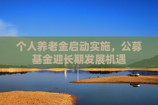 个人养老金启动实施，公募基金迎长期发展机遇