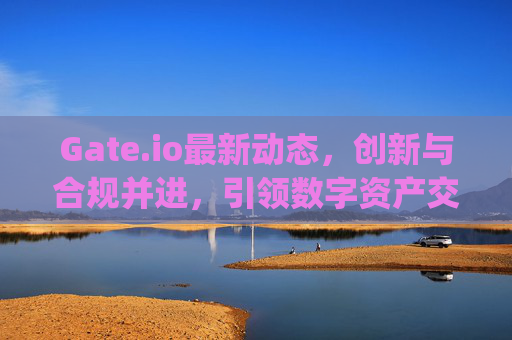 Gate.io最新动态，创新与合规并进，引领数字资产交易新潮流 gate.io最新动态