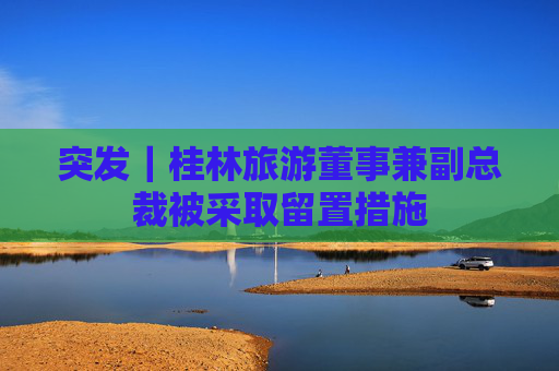 突发｜桂林旅游董事兼副总裁被采取留置措施