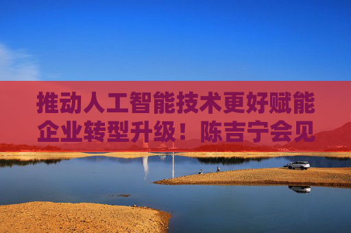 推动人工智能技术更好赋能企业转型升级！陈吉宁会见美国微软公司总裁施博德